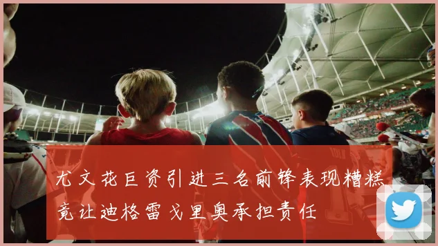尤文花巨资引进三名前锋表现糟糕竟让迪格雷戈里奥承担责任