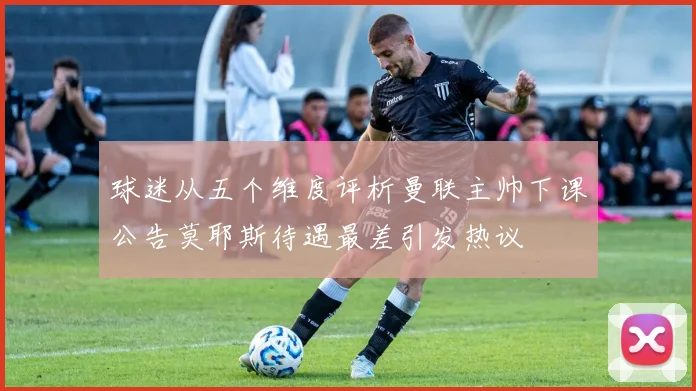 球迷从五个维度评析曼联主帅下课公告莫耶斯待遇最差引发热议