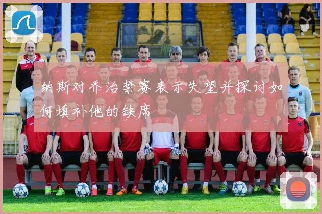 纳斯对乔治禁赛表示失望并探讨如何填补他的缺席