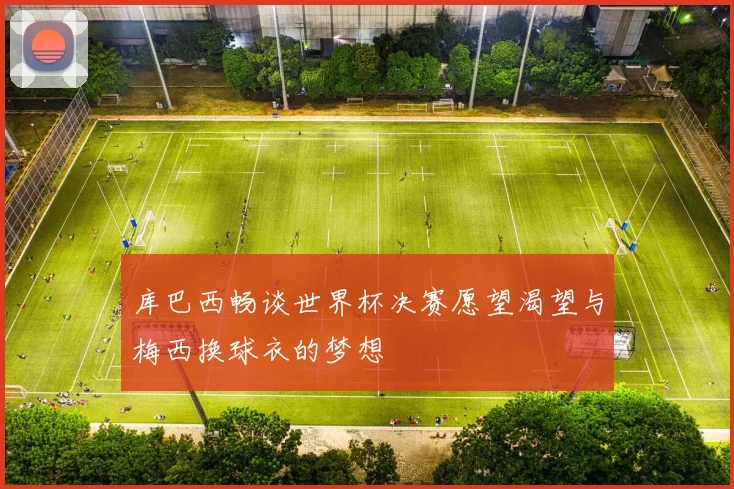 库巴西畅谈世界杯决赛愿望渴望与梅西换球衣的梦想