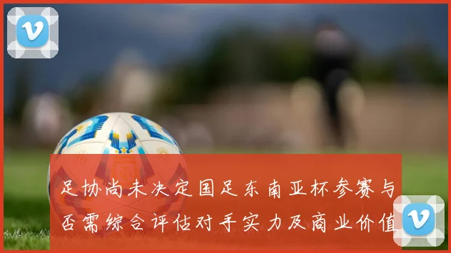 足协尚未决定国足东南亚杯参赛与否需综合评估对手实力及商业价值