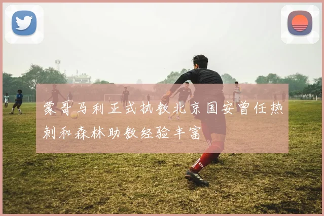 蒙哥马利正式执教北京国安曾任热刺和森林助教经验丰富