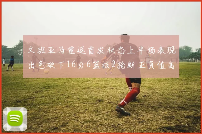 文班亚马重返首发状态上半场表现出色砍下16分6篮板2抢断正负值高达21