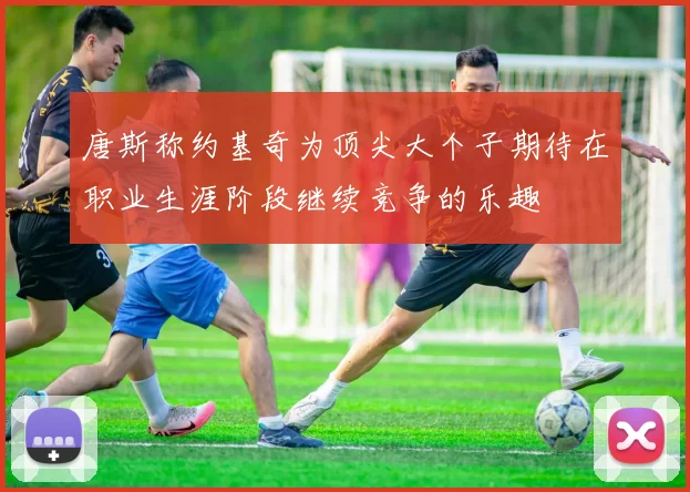 唐斯称约基奇为顶尖大个子期待在职业生涯阶段继续竞争的乐趣