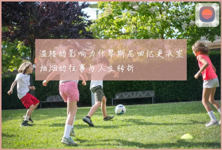 温格的影响力什琴斯尼回忆更衣室抽烟的往事与人生转折