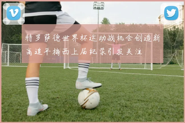 特罗萨德世界杯运动战机会创造新高追平梅西上届纪录引发关注