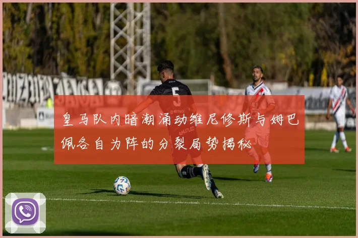 皇马队内暗潮涌动维尼修斯与姆巴佩各自为阵的分裂局势揭秘
