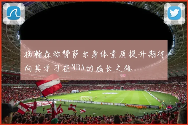 杨瀚森称赞萨尔身体素质提升期待向其学习在NBA的成长之路