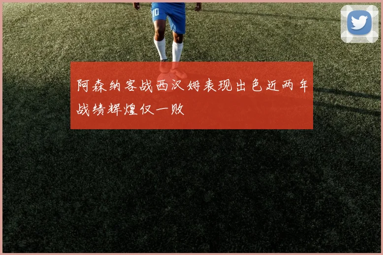 阿森纳客战西汉姆表现出色近两年战绩辉煌仅一败