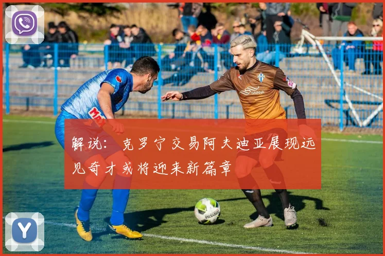 解说：克罗宁交易阿夫迪亚展现远见奇才或将迎来新篇章