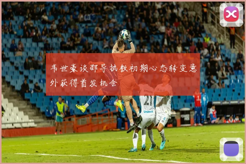 韦世豪谈邵导执教初期心态转变意外获得首发机会