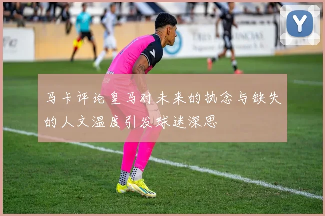 马卡评论皇马对未来的执念与缺失的人文温度引发球迷深思