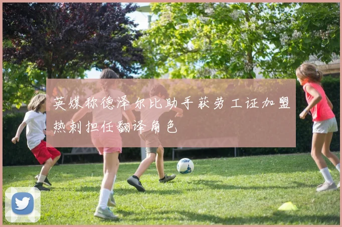 英媒称德泽尔比助手获劳工证加盟热刺担任翻译角色