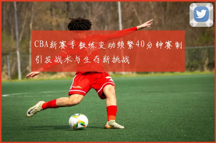 CBA新赛季教练变动频繁40分钟赛制引发战术与生存新挑战