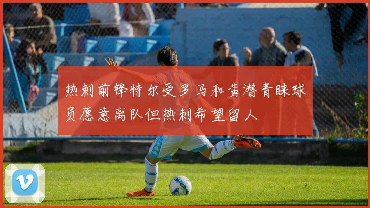 热刺前锋特尔受罗马和黄潜青睐球员愿意离队但热刺希望留人