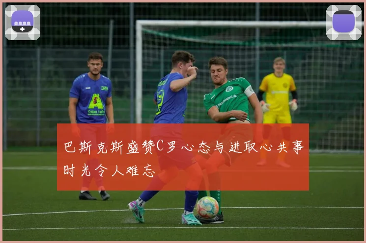 巴斯克斯盛赞C罗心态与进取心共事时光令人难忘