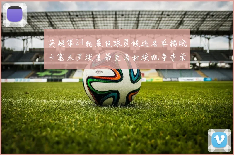 英超第24轮最佳球员候选名单揭晓卡塞米罗埃基蒂克马杜埃凯争夺荣誉