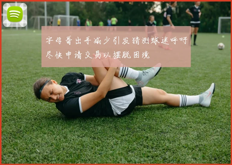 字母哥出手减少引发猜测球迷呼吁尽快申请交易以摆脱困境