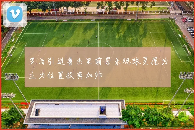 罗马引进鲁杰里前景乐观球员愿为主力位置投奔加帅