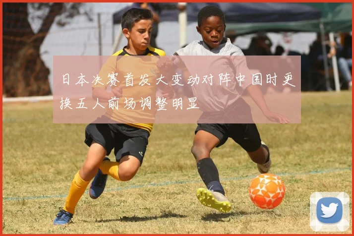 日本决赛首发大变动对阵中国时更换五人前场调整明显