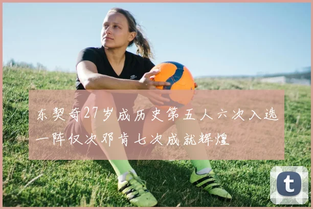 东契奇27岁成历史第五人六次入选一阵仅次邓肯七次成就辉煌